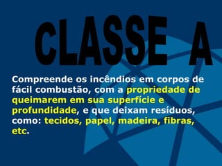 Compreende os incêndios em corpos de
fácil combustão, com a propriedade de
queimarem em sua superfície e
profundidade, e que deixam resíduos,
como: tecidos, papel, madeira, fibras,
etc.
 