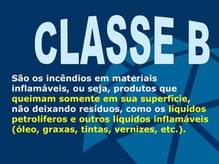 São os incêndios em materiais
inflamáveis, ou seja, produtos que
queimam somente em sua superfície,
não deixando resíduos, como os líquidos
petrolíferos e outros líquidos inflamáveis
(óleo, graxas, tintas, vernizes, etc.).
 