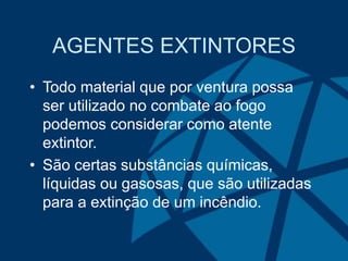AGENTES EXTINTORES
• Todo material que por ventura possa
ser utilizado no combate ao fogo
podemos considerar como atente
extintor.
• São certas substâncias químicas,
líquidas ou gasosas, que são utilizadas
para a extinção de um incêndio.
 