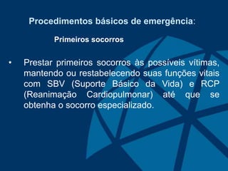 Procedimentos básicos de emergência:
Primeiros socorros
• Prestar primeiros socorros às possíveis vítimas,
mantendo ou restabelecendo suas funções vitais
com SBV (Suporte Básico da Vida) e RCP
(Reanimação Cardiopulmonar) até que se
obtenha o socorro especializado.
 