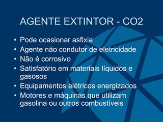 AGENTE EXTINTOR - CO2
• Pode ocasionar asfixia
• Agente não condutor de eletricidade
• Não é corrosivo
• Satisfatório em materiais líquidos e
gasosos
• Equipamentos elétricos energizados
• Motores e máquinas que utilizam
gasolina ou outros combustíveis
 