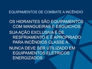 EQUIPAMENTOS DE COMBATE A INCÊNDIO
OS HIDRANTES SÃO EQUIPAMENTOS
COM MANGUEIRAS E ESGUICHOS.
SUA AÇÃO EXCLUSIVA É DE
RESFRIAMENTO E É APROPRIADO
PARA INCÊNDIOS CLASSE A.
NUNCA DEVE SER UTILIZADO EM
EQUIPAMENTOS ELÉTRICOS
ENERGIZADOS.
 