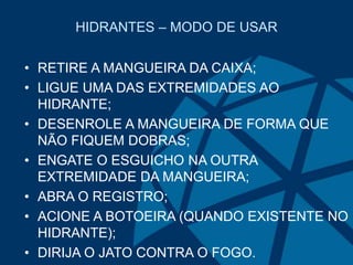HIDRANTES – MODO DE USAR
• RETIRE A MANGUEIRA DA CAIXA;
• LIGUE UMA DAS EXTREMIDADES AO
HIDRANTE;
• DESENROLE A MANGUEIRA DE FORMA QUE
NÃO FIQUEM DOBRAS;
• ENGATE O ESGUICHO NA OUTRA
EXTREMIDADE DA MANGUEIRA;
• ABRA O REGISTRO;
• ACIONE A BOTOEIRA (QUANDO EXISTENTE NO
HIDRANTE);
• DIRIJA O JATO CONTRA O FOGO.
 