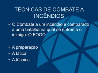 TÉCNICAS DE COMBATE A
INCÊNDIOS
• O Combate a um incêndio é comparado
a uma batalha na qual se enfrenta o
inimigo: O FOGO
• A preparação
• A tática
• A técnica
 