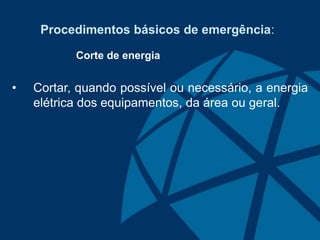 Procedimentos básicos de emergência:
Corte de energia
• Cortar, quando possível ou necessário, a energia
elétrica dos equipamentos, da área ou geral.
 