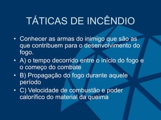 TÁTICAS DE INCÊNDIO
• Conhecer as armas do inimigo que são as
que contribuem para o desenvolvimento do
fogo.
• A) o tempo decorrido entre o início do fogo e
o começo do combate
• B) Propagação do fogo durante aquele
período
• C) Velocidade de combustão e poder
calorífico do material da queima
 