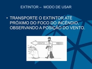 EXTINTOR – MODO DE USAR
• TRANSPORTE O EXTINTOR ATÉ
PRÓXIMO DO FOCO DO INCÊNDIO,
OBSERVANDO A POSIÇÃO DO VENTO.
 