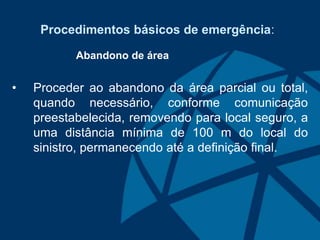 Procedimentos básicos de emergência:
Abandono de área
• Proceder ao abandono da área parcial ou total,
quando necessário, conforme comunicação
preestabelecida, removendo para local seguro, a
uma distância mínima de 100 m do local do
sinistro, permanecendo até a definição final.
 