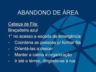 ABANDONO DE ÁREA
Cabeça de Fila:
Braçadeira azul
1° no acesso a escada de emergência
- Coordena as pessoas p/ formar fila
- Orientá-las a descer
- Manter a calma e organização
- Ir até o térreo, dirigindo-se à rua
 