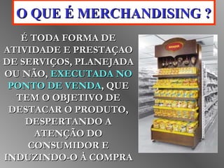 OO QQUUEE ÉÉ MMEERRCCHHAANNDDIISSIINNGG ?? 
ÉÉ TTOODDAA FFOORRMMAA DDEE 
AATTIIVVIIDDAADDEE EE PPRREESSTTAAÇÇAAOO 
DDEE SSEERRVVIIÇÇOOSS,, PPLLAANNEEJJAADDAA 
OOUU NNÃÃOO,, EEXXEECCUUTTAADDAA NNOO 
PPOONNTTOO DDEE VVEENNDDAA,, QQUUEE 
TTEEMM OO OOBBJJEETTIIVVOO DDEE 
DDEESSTTAACCAARR OO PPRROODDUUTTOO,, 
DDEESSPPEERRTTAANNDDOO AA 
AATTEENNÇÇÃÃOO DDOO 
CCOONNSSUUMMIIDDOORR EE 
IINNDDUUZZIINNDDOO--OO ÀÀ CCOOMMPPRRAA 
 