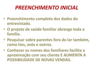 • Preenchimento completo dos dados do
entrevistado.
• O projeto de saúde familiar abrange toda a
família.
• Pesquisar sobre parentes fora do lar também,
como tios, avós e outros.
• Conhecer os nomes dos familiares facilita a
aproximação com seu cliente E AUMENTA A
POSSIBILIDADE DE NOVAS VENDAS.
PREENCHIMENTO INICIAL
 