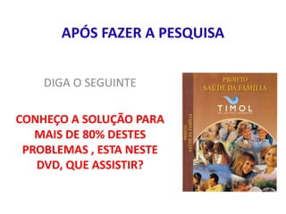 APÓS FAZER A PESQUISA
DIGA O SEGUINTE
CONHEÇO A SOLUÇÃO PARA
MAIS DE 80% DESTES
PROBLEMAS , ESTA NESTE
DVD, QUE ASSISTIR?
 