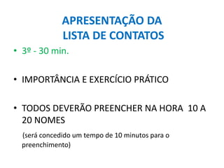 APRESENTAÇÃO DA
LISTA DE CONTATOS
• 3º - 30 min.
• IMPORTÂNCIA E EXERCÍCIO PRÁTICO
• TODOS DEVERÃO PREENCHER NA HORA 10 A
20 NOMES
(será concedido um tempo de 10 minutos para o
preenchimento)
 