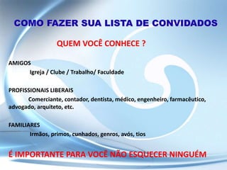 COMO FAZER SUA LISTA DE CONVIDADOS
QUEM VOCÊ CONHECE ?
AMIGOS
Igreja / Clube / Trabalho/ Faculdade
PROFISSIONAIS LIBERAIS
Comerciante, contador, dentista, médico, engenheiro, farmacêutico,
advogado, arquiteto, etc.
FAMILIARES
Irmãos, primos, cunhados, genros, avós, tios
É IMPORTANTE PARA VOCÊ NÃO ESQUECER NINGUÉM
 
