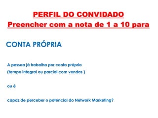 A pessoa já trabalha por conta própria
(tempo integral ou parcial com vendas )
ou é
capaz de perceber o potencial do Network Marketing?
CONTA PRÓPRIA
PERFIL DO CONVIDADO
Preencher com a nota de 1 a 10 para
 