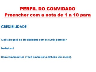 CREDIBILIDADE
A pessoa goza de credibilidade com as outras pessoas?
Profissional
Com compromissos (você emprestaria dinheiro sem medo).
PERFIL DO CONVIDADO
Preencher com a nota de 1 a 10 para
 