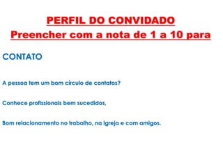 CONTATO
A pessoa tem um bom círculo de contatos?
Conhece profissionais bem sucedidos,
Bom relacionamento no trabalho, na igreja e com amigos.
PERFIL DO CONVIDADO
Preencher com a nota de 1 a 10 para
 