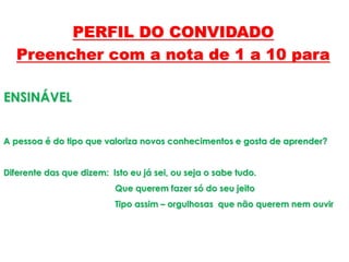 ENSINÁVEL
A pessoa é do tipo que valoriza novos conhecimentos e gosta de aprender?
Diferente das que dizem: Isto eu já sei, ou seja o sabe tudo.
Que querem fazer só do seu jeito
Tipo assim – orgulhosas que não querem nem ouvir
PERFIL DO CONVIDADO
Preencher com a nota de 1 a 10 para
 