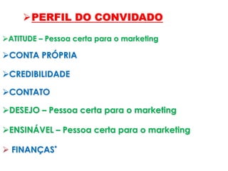 ATITUDE – Pessoa certa para o marketing
PERFIL DO CONVIDADO
CONTA PRÓPRIA
CREDIBILIDADE
CONTATO
DESEJO – Pessoa certa para o marketing
ENSINÁVEL – Pessoa certa para o marketing
 FINANÇAS*
 