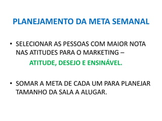 PLANEJAMENTO DA META SEMANAL
• SELECIONAR AS PESSOAS COM MAIOR NOTA
NAS ATITUDES PARA O MARKETING –
ATITUDE, DESEJO E ENSINÁVEL.
• SOMAR A META DE CADA UM PARA PLANEJAR
TAMANHO DA SALA A ALUGAR.
 
