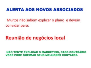 ALERTA AOS NOVOS ASSOCIADOS
Muitos não sabem explicar o plano e devem
convidar para:
Reunião de negócios local
NÃO TENTE EXPLICAR O MARKETING, CASO CONTRÁRIO
VOCÊ PODE QUEIMAR SEUS MELHORES CONTATOS.
 