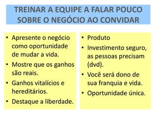 TREINAR A EQUIPE A FALAR POUCO
SOBRE O NEGÓCIO AO CONVIDAR
• Apresente o negócio
como oportunidade
de mudar a vida.
• Mostre que os ganhos
são reais.
• Ganhos vitalícios e
hereditários.
• Destaque a liberdade.
• Produto
• Investimento seguro,
as pessoas precisam
(dvd).
• Você será dono de
sua franquia e vida.
• Oportunidade única.
 