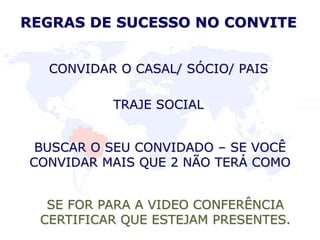 TRAJE SOCIAL
BUSCAR O SEU CONVIDADO – SE VOCÊ
CONVIDAR MAIS QUE 2 NÃO TERÁ COMO
REGRAS DE SUCESSO NO CONVITE
CONVIDAR O CASAL/ SÓCIO/ PAIS
SE FOR PARA A VIDEO CONFERÊNCIA
CERTIFICAR QUE ESTEJAM PRESENTES.
 
