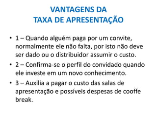 VANTAGENS DA
TAXA DE APRESENTAÇÃO
• 1 – Quando alguém paga por um convite,
normalmente ele não falta, por isto não deve
ser dado ou o distribuidor assumir o custo.
• 2 – Confirma-se o perfil do convidado quando
ele investe em um novo conhecimento.
• 3 – Auxilia a pagar o custo das salas de
apresentação e possíveis despesas de cooffe
break.
 
