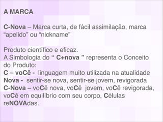 A MARCA!
!
C-Nova – Marca curta, de fácil assimilação, marca
“apelido” ou “nickname” !
!
Produto cientíﬁco e eﬁcaz.!
A Simbologia do “ C+nova ” representa o Conceito
do Produto:!
C – voCê - linguagem muito utilizada na atualidade !
Nova - sentir-se nova, sentir-se jovem, revigorada!
C-Nova – voCê nova, voCê jovem, voCê revigorada,
voCê em equilíbrio com seu corpo, Células
reNOVAdas. !
 