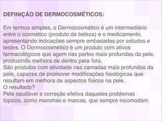DEFINIÇÃO DE DERMOCOSMÉTICOS: 
 
Em termos simples, o Dermocosmético é um intermediário
entre o cosmético (produto de beleza) e o medicamento,
apresentando indicações sempre embasadas por estudos e
testes. O Dermocosmético é um produto com ativos
farmacológicos que agem nas partes mais profundas da pele,
produzindo melhora de dentro para fora. 
São produtos com atividade nas camadas mais profundas da
pele, capazes de promover modiﬁcações ﬁsiológicas que
resultam em melhora de aspectos físicos na pele.. 
O resultado?  
Pele saudável e correção efetiva daqueles problemas
tópicos, como manchas e marcas, que sempre incomodam.!
 