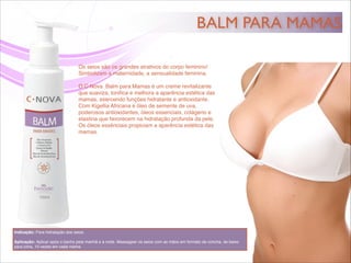 BALM PARA MAMAS
Os seios são os grandes atrativos do corpo feminino!!
Simbolizam a maternidade, a sensualidade feminina.!
!
O C·Nova Balm para Mamas é um creme revitalizante
que suaviza, toniﬁca e melhora a aparência estética das
mamas, exercendo funções hidratante e antioxidante. !
Com Kigellia Africana e óleo de semente de uva,
poderosos antioxidantes, óleos essenciais, colágeno e
elastina que favorecem na hidratação profunda da pele.!
Os óleos essênciais propiciam a aparência estética das
mamas.
Indicação: Para hidratação dos seios. !
!
Aplicação: Aplicar após o banho pela manhã e à noite. Massagear os seios com as mãos em formato de concha, de baixo
para cima, 10 vezes em cada mama.
 