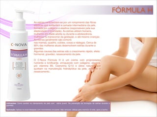 FÓRMULA H
As estrias caracterizam-se por um rompimento das ﬁbras
elásticas que sustentam a camada intermediária da pele,
formada por colágeno e elastina (responsáveis pela sua
elasticidade e tonicidade). As estrias afetam homens,
mulheres em idade adulta ou durante a adolescência,
mulheres no transcorrer da gestação, e até mesmo crianças.
As estrias geralmente são comuns
nas mamas, quadris, culotes, coxas e nádegas. Cerca de
90% das mulheres atuais desenvolvem estrias durante a
gravidez.!
Algumas causas das estrias são o crescimento rápido, efeito
hormonal, gravidez, ressecamento da pele.!
!
O C·Nova Fórmula H é um creme com propriedades
nutriente e toniﬁcante, enriquecido com colágeno, elastina,
pró vitamina B5, Coenzima Q-10 e óleos naturais que
auxiliam na manutenção hidrolipídica da pele, evitando o
ressecamento.
Indicações: Como auxiliar no clareamento da pele com estria jovem. Na prevenção da formação de estrias durante a
gravidez.!
!
Aplicação: Aplicar no local desejado com movimentos circulares. Não remover. Utilizar pela manhã e à noite, após o banho.
 