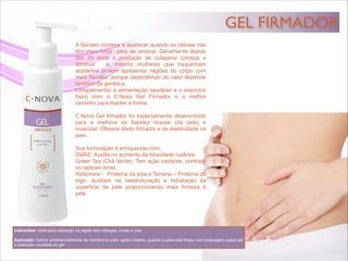 GEL FIRMADOR
Indicações: Ideal para utilização na região das nádegas, coxas e colo.!
!
Aplicação: Aplicar preferencialmente de manhã e à noite, após o banho, quando a pele está limpa, com massagem suave até
a absorção completa do gel.
A ﬂacidez começa a aparecer quando as células não
têm mais força para se renovar. Geralmente depois
dos 25 anos a produção de colágeno começa a
diminuir e, mesmo mulheres que frequentam
academia podem apresentar regiões do corpo com
mais ﬂacidez, porque dependendo do caso depende
também da genética.!
Complementar a alimentação saudável e o exercício
físico com o C·Nova Gel Firmador é o melhor
caminho para manter a forma.!
!
C·Nova Gel ﬁrmador foi especialmente desenvolvido
para a melhora da ﬂacidez tissular (da pele) e
muscular. Oferece efeito ﬁrmador e de elasticidade na
pele .!
!
Sua formulação é enriquecida com:!
DMAE: Auxilia no aumento da tonicidade cutânea!
Green Tea (Chá Verde): Tem ação oxidante, combate
os radicais livres.!
Rafermine - Proteína da soja e Tensine – Proteína do
trigo, auxiliam na reestruturação e hidratação da
superfície da pele proporcionando mais ﬁrmeza à
pele.!
 