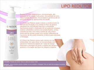 LIPO REDUTOR
Indicações: Redução da celulite. Pode ser usado por qualquer idade.!
!
Aplicação: Aplicar uma ﬁna camada do produto na área desejada e massagear. Pode ser usado em bandagens e aparelhos
de eletro-estímulo.
Excesso de peso, sedentarismo, má alimentação, alto
consumo de sal, roupas muito justas, má qualidade do sono,
baixa ingestão de líquidos, má circulação e genéticas são os
principais fatores do aparecimento da celulite.!
!
O C·Nova Lipo Redutor ajuda a reduzir a celulite através do
estímulo da circulação e do controle do ﬂuxo de gordura
resultando em uma silhueta mais ﬁna e remodelada.!
Sua fórmula contém o Slimbuster H® um poderoso complexo
botânico anticelulite e extratos de Centella Asiática, arnica,
castanha da índia, erva mate e extrato de café e óleos
essenciais de cipreste, grape fruit e canela. A Manteiga de
murumuru, de alto poder emoliente, confere à pele suavidade
e hidratação. !
!
O C·Nova Lipo Redutor possui ação redutora de medidas e
anticelulítica, tem ação direta na microcirculação com efeito
drenante e melhora do aspecto de ‘’casca de laranja’’.
Estimulam a drenagem do tecido, a quebra das células de
gordura e a formação das ﬁbras de colágeno e elastina.!
 