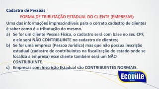 Cadastro de Pessoas
FORMA DE TRIBUTAÇÃO ESTADUAL DO CLIENTE (EMPRESAS)
Uma das informações imprescindíveis para o correto cadastro de clientes
é saber como é a tributação do mesmo.
a) Se for um cliente Pessoa Física, o cadastro será com base no seu CPF,
e ele será NÃO CONTRIBUINTE no cadastro de clientes;
b) Se for uma empresa (Pessoa Jurídica) mas que não possua inscrição
estadual (cadastro de contribuintes na fiscalização do estado onde se
localiza a empresa) esse cliente também será um NÃO
CONTRIBUINTE.
c) Empresas com Inscrição Estadual são CONTRIBUINTES NORMAIS.
 