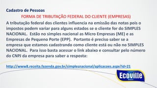 Cadastro de Pessoas
FORMA DE TRIBUTAÇÃO FEDERAL DO CLIENTE (EMPRESAS)
A tributação federal dos clientes influencia na emissão das notas pois o
impostos podem variar para alguns estados se o cliente for do SIMPLES
NACIONAL. Estão no simples nacional as Micro Empresas (ME) e as
Empresas de Pequeno Porte (EPP). Portanto é preciso saber se a
empresa que estamos cadastrando como cliente está ou não no SIMPLES
NACIONAL. Para isso basta acessar o link abaixo e consultar pelo número
do CNPJ da empresa para saber a resposta:
http://www8.receita.fazenda.gov.br/simplesnacional/aplicacoes.aspx?id=21
 
