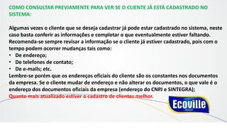 COMO CONSULTAR PREVIAMENTE PARA VER SE O CLIENTE JÁ ESTÁ CADASTRADO NO
SISTEMA:
Algumas vezes o cliente que se deseja cadastrar já pode estar cadastrado no sistema, neste
caso basta conferir as informações e completar o que eventualmente estiver faltando.
Recomenda-se sempre revisar a informação se o cliente já estiver cadastrado, pois com o
tempo podem ocorrer mudanças tais como:
• De endereço;
• De telefones de contato;
• De e-mails; etc.
Lembre-se porém que os endereços oficiais do cliente são os constantes nos documentos
da empresa. Se o cliente mudar de endereço e não alterar os documentos, o que vale é o
endereço dos documentos oficiais da empresa (endereço do CNPJ e SINTEGRA);
Quanto mais atualizado estiver o cadastro de clientes melhor.
 