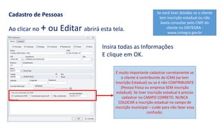 Cadastro de Pessoas
Ao clicar no + ou Editar abrirá esta tela.
Insira todas as Informações
E clique em OK.
É muito importante cadastrar corretamente se
o cliente é contribuinte do ICMS (se tem
Inscrição Estadual) ou se é não CONTRIBUINTE
(Pessoa Física ou empresa SEM inscrição
estadual). Se tiver inscrição estadual é preciso
cadastrar no CAMPO CORRETO. NUNCA
COLOCAR a inscrição estadual no campo de
inscrição municipal – cuide para não fazer essa
confusão.
Se você tiver dúvidas se o cliente
tem inscrição estadual ou não
basta consultar pelo CNPJ do
cliente no SINTEGRA :
www.sintegra.gov.br
 