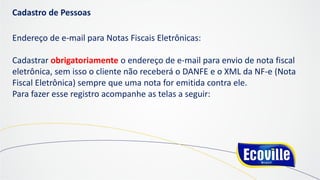 Cadastro de Pessoas
Endereço de e-mail para Notas Fiscais Eletrônicas:
Cadastrar obrigatoriamente o endereço de e-mail para envio de nota fiscal
eletrônica, sem isso o cliente não receberá o DANFE e o XML da NF-e (Nota
Fiscal Eletrônica) sempre que uma nota for emitida contra ele.
Para fazer esse registro acompanhe as telas a seguir:
 