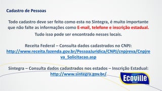 Cadastro de Pessoas
Todo cadastro deve ser feito como esta no Sintegra, é muito importante
que não falte as informações como E-mail, telefone e inscrição estadual.
Tudo isso pode ser encontrado nesses locais.
Receita Federal – Consulta dados cadastrados no CNPJ:
http://www.receita.fazenda.gov.br/PessoaJuridica/CNPJ/cnpjreva/Cnpjre
va_Solicitacao.asp
Sintegra – Consulta dados cadastrados nos estados – Inscrição Estadual:
http://www.sintegra.gov.br/
 
