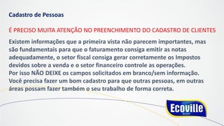 Cadastro de Pessoas
É PRECISO MUITA ATENÇÃO NO PREENCHIMENTO DO CADASTRO DE CLIENTES
Existem informações que a primeira vista não parecem importantes, mas
são fundamentais para que o faturamento consiga emitir as notas
adequadamente, o setor fiscal consiga gerar corretamente os Impostos
devidos sobre a venda e o setor financeiro controle as operações.
Por isso NÃO DEIXE os campos solicitados em branco/sem informação.
Você precisa fazer um bom cadastro para que outras pessoas, em outras
áreas possam fazer também o seu trabalho de forma correta.
 
