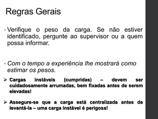 Regras Gerais
• Verifique o peso da carga. Se não estiver
identificado, pergunte ao supervisor ou a quem
possa informar.
• Com o tempo a experiência lhe mostrará como
estimar os pesos.
 Cargas instáveis (cumpridas) – devem ser
cuidadosamente arrumadas, bem fixadas antes de serem
elevadas!
 Assegure-se que a carga está centralizada antes de
levantá-la – uma carga instável é perigosa!
 