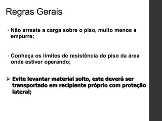 Regras Gerais
• Não arraste a carga sobre o piso, muito menos a
empurre;
• Conheça os limites de resistência do piso da área
onde estiver operando;
 Evite levantar material solto, este deverá ser
transportado em recipiente próprio com proteção
lateral;
 