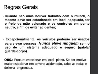Regras Gerais
• Quando não mais houver trabalho com o munck, o
mesmo deve ser estacionada em local adequado, ter
o freio de mão acionado e os controles em ponto
neutro, a fim de evitar acidentes;
• Excepcionalmente, os veículos poderão ser usados
para elevar pessoas. Nunca eleve ninguém sem o
uso de um sistema adequado e seguro (gaiola/
guarda-corpo).
OBS.: Procure estacionar em local plano. Se por motivo
maior estacionar em terreno acidentado, calce as rodas e
deixe-a engrenada.
 