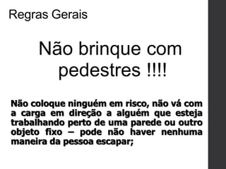 Regras Gerais
Não brinque com
pedestres !!!!
Não coloque ninguém em risco, não vá com
a carga em direção a alguém que esteja
trabalhando perto de uma parede ou outro
objeto fixo – pode não haver nenhuma
maneira da pessoa escapar;
 