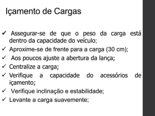 Içamento de Cargas
 Assegurar-se de que o peso da carga está
dentro da capacidade do veículo;
 Aproxime-se de frente para a carga (30 cm);
 Aos poucos ajuste a abertura da lança;
 Centralize a carga;
 Verifique a capacidade do acessórios de
içamento;
 Verifique inclinação e estabilidade;
 Levante a carga suavemente;
 
