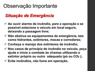 Observação Importante
 Ao ouvir alarme de incêndio, pare a operação e se
possível estacione o veículo em local seguro,
deixando a passagem livre;
 Não obstrua os equipamentos de emergência, tais
como hidrantes, extintores, macas e corredores;
 Conheça o manejo dos extintores de incêndio;
 Nos casos de princípio de incêndio no veículo, peça
ajuda e inicie o combate às chamas utilizando o
extintor próprio ou outro adequado (pó ou CO2 );
 Evite incêndios, não fume em operação.
Situação de Emergência
 