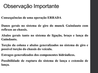 Consequências de uma operação ERRADA
Danos gerais no sistema de giro do munck Guindauto com
reflexos ao chassis.
Abalos gerais tanto no sistema de ligação, braço e lança do
Guindauto.
Torção da coluna e abalos generalizados no sistema de giro e
possível torção do chassis do veículo.
Estragos generalizados dos componentes hidráulicos.
Possibilidade de ruptura do sistema de lança e extensão de
lança.
Observação Importante
 