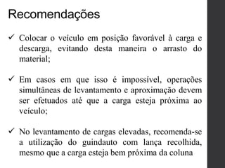 Recomendações
 Colocar o veículo em posição favorável à carga e
descarga, evitando desta maneira o arrasto do
material;
 Em casos em que isso é impossível, operações
simultâneas de levantamento e aproximação devem
ser efetuados até que a carga esteja próxima ao
veículo;
 No levantamento de cargas elevadas, recomenda-se
a utilização do guindauto com lança recolhida,
mesmo que a carga esteja bem próxima da coluna
 