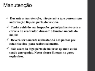 Manutenção
 Durante a manutenção, não permita que pessoas sem
autorização fiquem perto do veículo.
 Tenha cuidado na inspeção , principalmente com a
correia do ventilador durante o funcionamento do
motor.
 Deverá ser somente reabastecido nos pontos pré
estabelecidos para reabastecimento.
 Não ascenda fogo perto de baterias quando estão
sendo carregadas. Nesta altura liberam-se gases
explosivos.
 